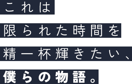 これは限られた時間を精一杯輝きたい、僕らの物語。